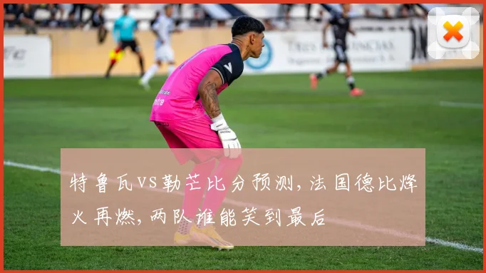 特鲁瓦vs勒芒比分预测,法国德比烽火再燃,两队谁能笑到最后