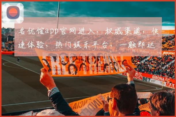 名优馆app官网进入，权威渠道，快速体验，热门娱乐平台，一触即达，畅享生活