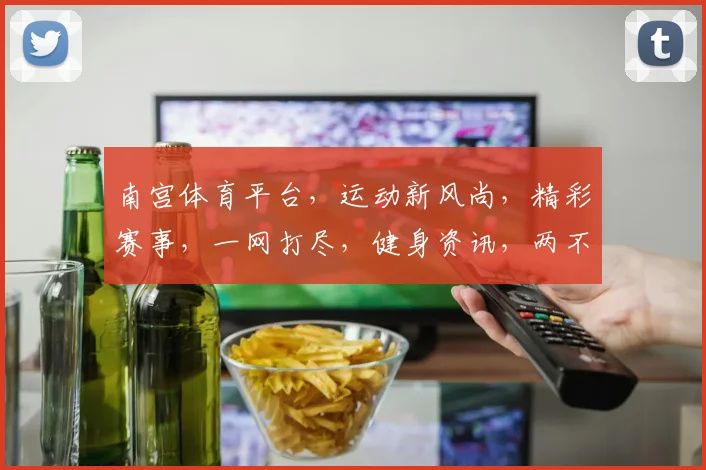 南宫体育平台，运动新风尚，精彩赛事，一网打尽，健身资讯，两不误，尽在南宫