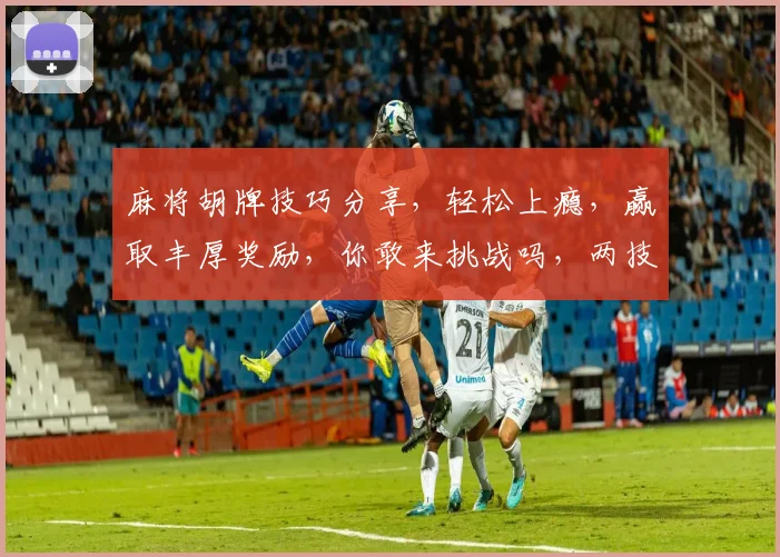 麻将胡牌技巧分享，轻松上瘾，赢取丰厚奖励，你敢来挑战吗，两技巧助你笑傲牌桌
