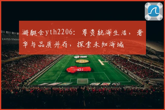 游艇会yth2206：尊贵航海生活，奢华与品质并存，探索未知海域