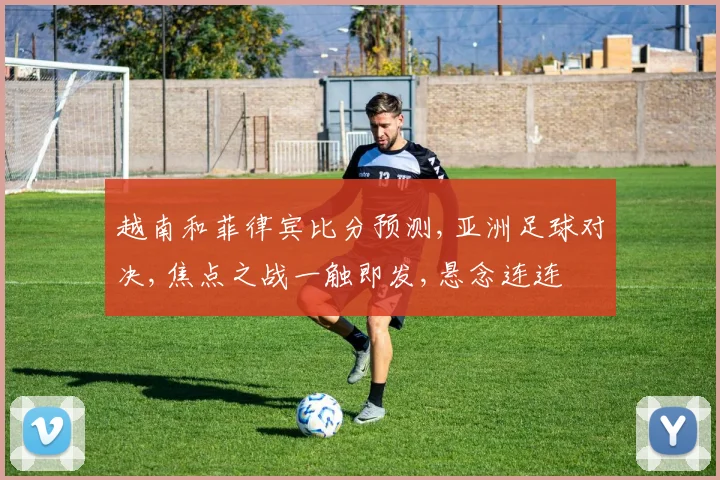 越南和菲律宾比分预测,亚洲足球对决,焦点之战一触即发,悬念连连