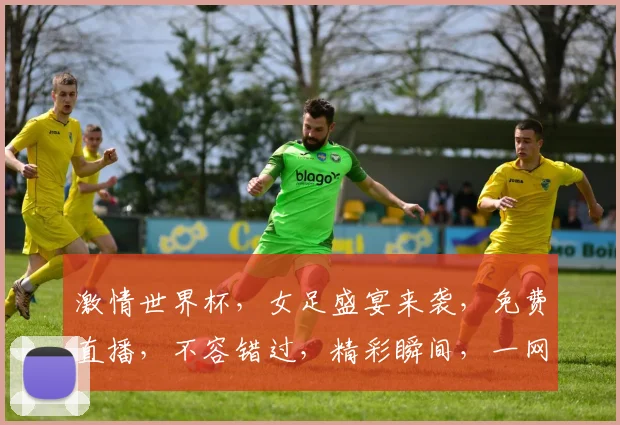激情世界杯，女足盛宴来袭，免费直播，不容错过，精彩瞬间，一网打尽