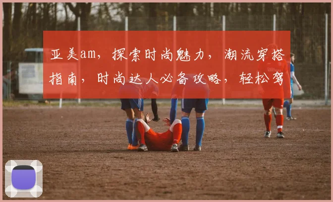 亚美am，探索时尚魅力，潮流穿搭指南，时尚达人必备攻略，轻松驾驭时尚潮流