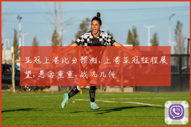 亚冠上港比分预测,上港亚冠征程展望,悬念重重,战况几何